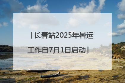 长春站2025年暑运工作自7月1日启动