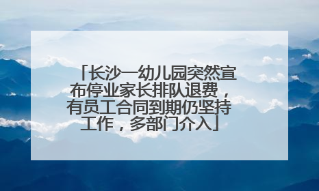 长沙一幼儿园突然宣布停业家长排队退费，有员工合同到期仍坚持工作，多部门介入