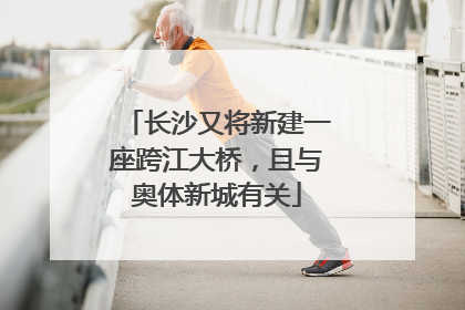长沙又将新建一座跨江大桥，且与奥体新城有关