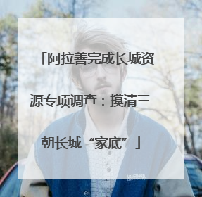 阿拉善完成长城资源专项调查：摸清三朝长城“家底”