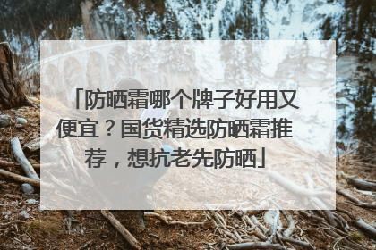 防晒霜哪个牌子好用又便宜？国货精选防晒霜推荐，想抗老先防晒