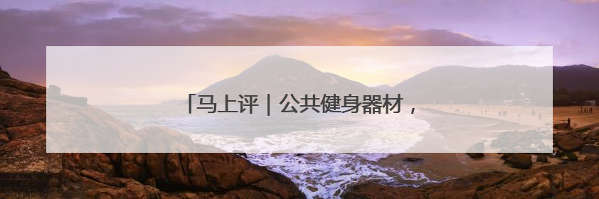 马上评｜公共健身器材，不该是价低质次的代名词