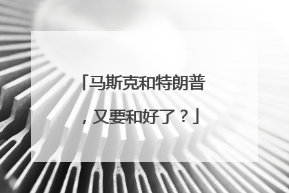 马斯克和特朗普，又要和好了？