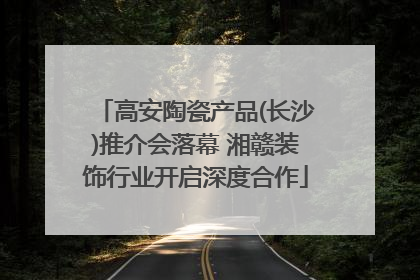 高安陶瓷产品(长沙)推介会落幕 湘赣装饰行业开启深度合作