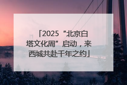 2025“北京白塔文化周”启动，来西城共赴千年之约