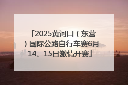 2025黄河口（东营）国际公路自行车赛6月14、15日激情开赛