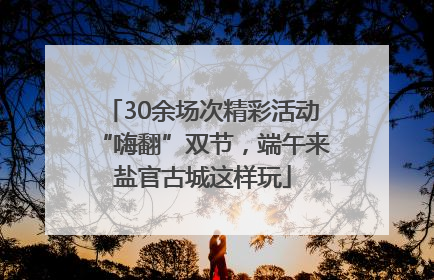 30余场次精彩活动“嗨翻”双节，端午来盐官古城这样玩